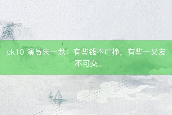 pk10 演员朱一龙：有些钱不可挣，有些一又友不可交